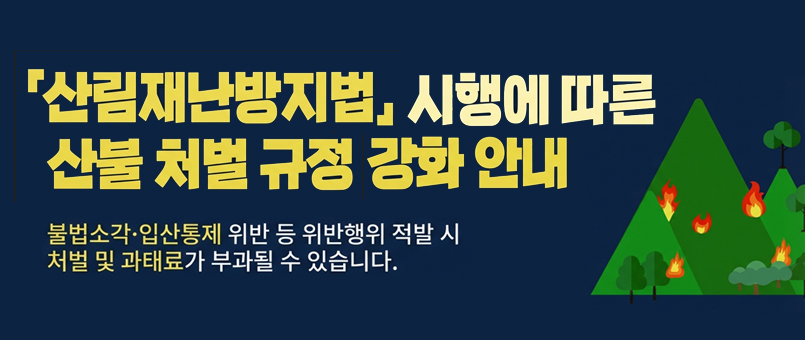 산림재난방지법 시행에 따른 산불 처벌 규정 강화 안내
불법 소각 · 입산통제 위반 등 일반행위 적발 시
처벌 및 과태료가 부과될 수 있습니다.