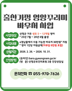 출산가정 영양꾸러미 바우처 사업
사업대상 : 산청군 거주 생후 5~12개월 영아
*25년 7월 ~ 26년 6월 출생
사업내용 : e경남몰에서 사용 가능한 바우처 30만원* 지원
*영아 1인당 지원금액(자부담 6만원 포함)
신청기간 : 2026.2.26.~2026.10.31.
신청방법
(온라인)baro.gyeongnam.go.kr
(방문)산청군보건의료원 2층 건강상담실
문의전화 : 055-970-7626